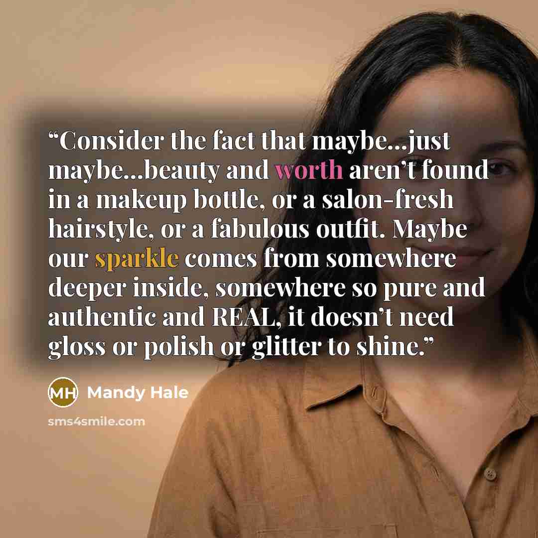 “Consider the fact that maybe…just maybe…beauty and worth aren’t found in a makeup bottle, or a salon-fresh hairstyle, or a fabulous outfit. Maybe our sparkle comes from somewhere deeper inside, somewhere so pure and authentic and REAL, it doesn’t need gloss or polish or glitter to shine.” quote by Mandy Hale