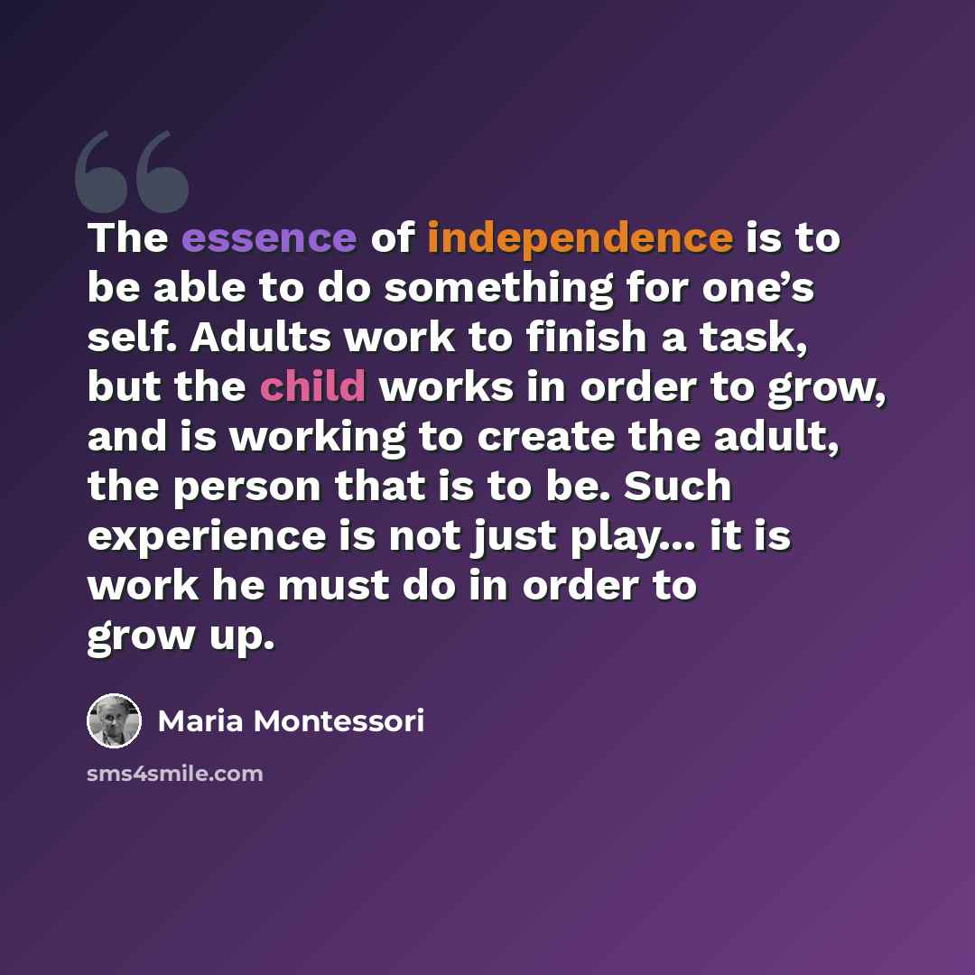 “The essence of independence is to be able to do something for one’s self. Adults work to finish a task, but the child works in order to grow, and is working to create the adult, the person that is to be. Such experience is not just play... it is work he must do in order to grow up.” quote by Maria Montessori
