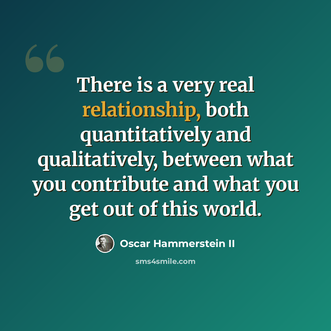 “There is a very real relationship, both quantitatively and qualitatively, between what you contribute and what you get out of this world.” quote by Oscar Hammerstein II