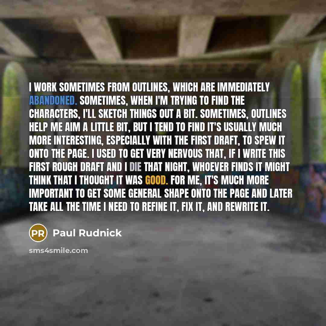 “I work sometimes from outlines, which are immediately abandoned. Sometimes, when I'm trying to find the characters, I'll sketch things out a bit. Sometimes, outlines help me aim a little bit, but I tend to find it's usually much more interesting, especially with the first draft, to spew it onto…” quote by Paul Rudnick