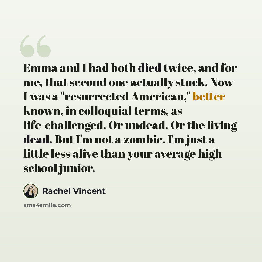 “Emma and I had both died twice, and for me, that second one actually stuck. Now I was a "resurrected American," better known, in colloquial terms, as life-challenged. Or undead. Or the living dead. But I'm not a zombie. I'm just a little less alive than your average high school junior.” quote by Rachel Vincent