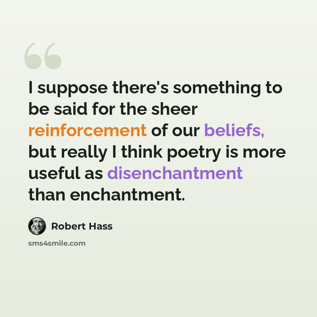 “I suppose there's something to be said for the sheer reinforcement of our beliefs, but really I think poetry is more useful as disenchantment than enchantment.” quote by Robert Hass