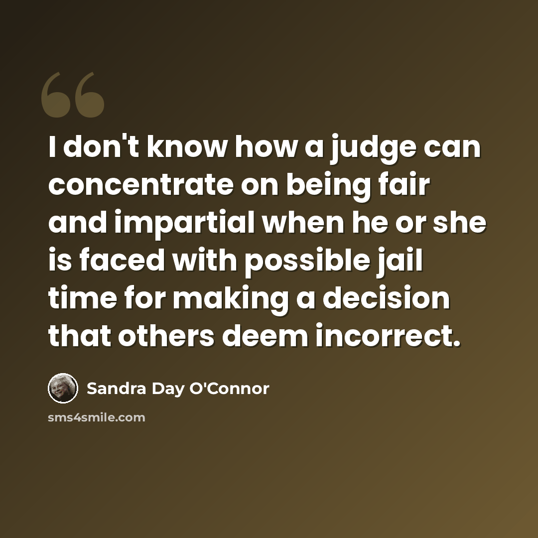 “I don't know how a judge can concentrate on being fair and impartial when he or she is faced with possible jail time for making a decision that others deem incorrect.” quote by Sandra Day O'Connor