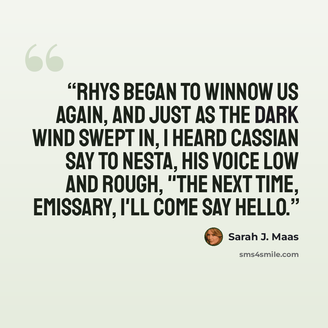 “Rhys began to winnow us again, and just as the dark wind swept in, I heard Cassian say to Nesta, his voice low and rough, "The next time, Emissary, I'll come say hello.” quote by Sarah J. Maas