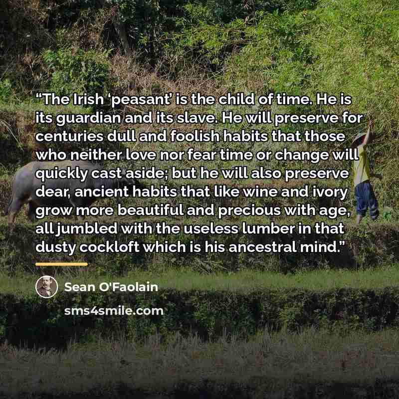 “The Irish ‘peasant’ is the child of time. He is its guardian and its slave. He will preserve for centuries dull and foolish habits that those who neither love nor fear time or change will quickly cast aside; but he will also preserve dear, ancient habits that like wine and ivory grow more…” quote by Séan O'FaoláIn