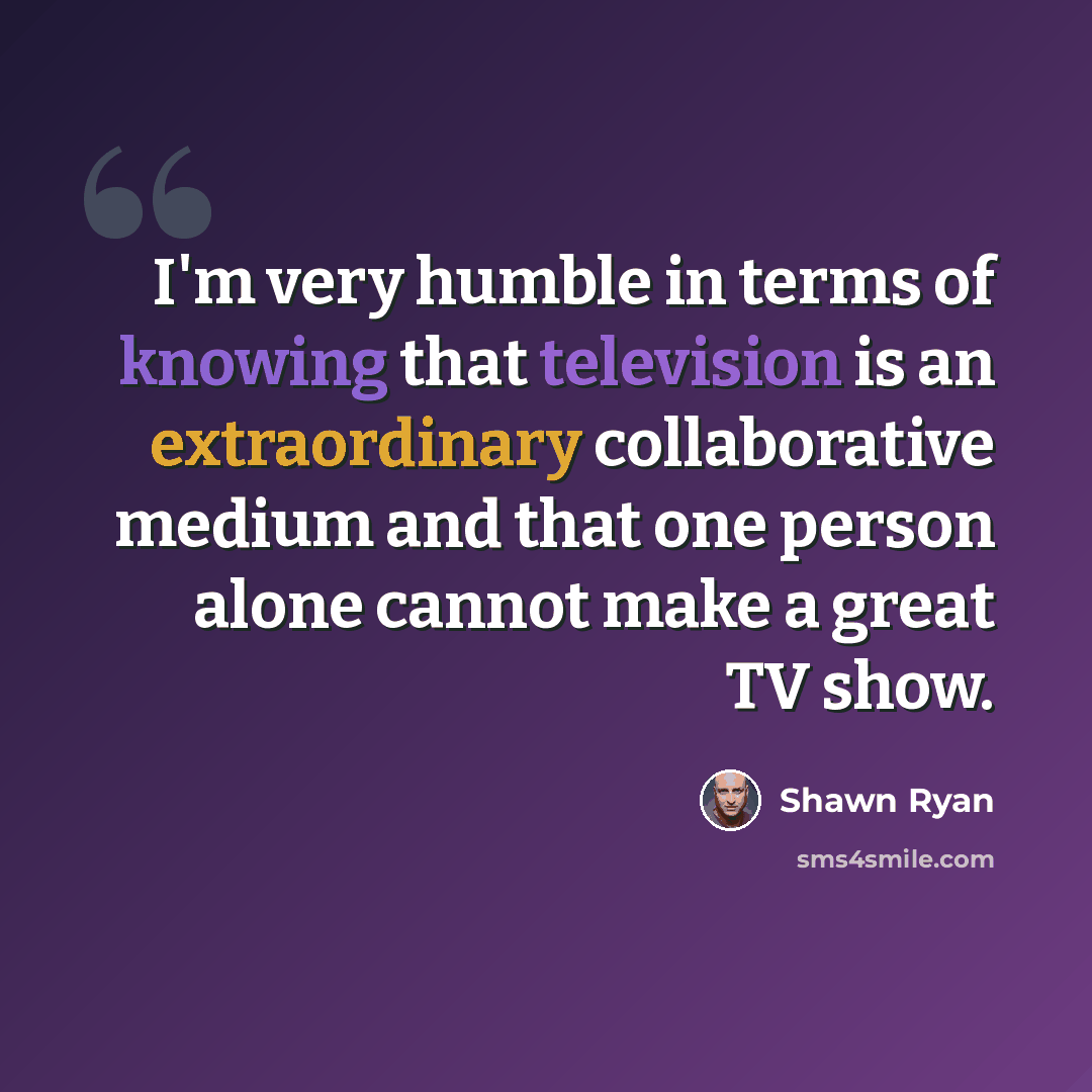 “I'm very humble in terms of knowing that television is an extraordinary collaborative medium and that one person alone cannot make a great TV show.” quote by Shawn Ryan