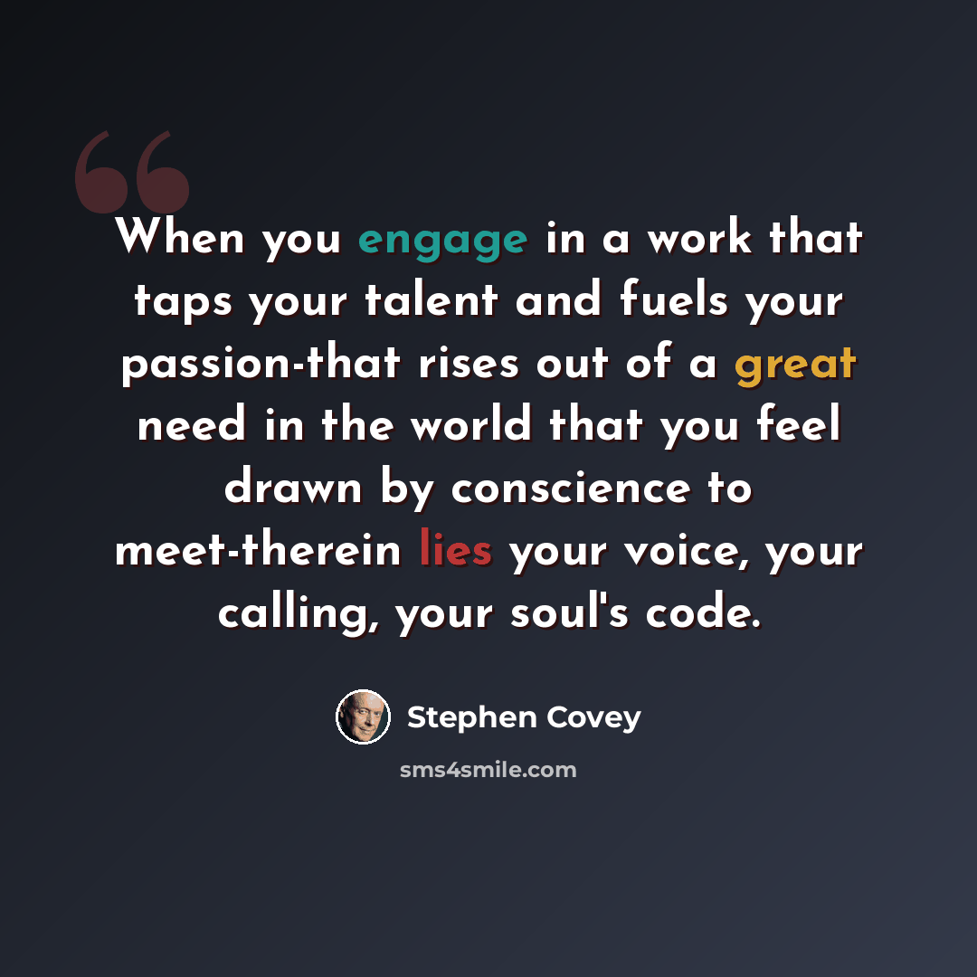 “When you engage in a work that taps your talent and fuels your passion-that rises out of a great need in the world that you feel drawn by conscience to meet-therein lies your voice, your calling, your soul's code.” quote by Stephen Covey