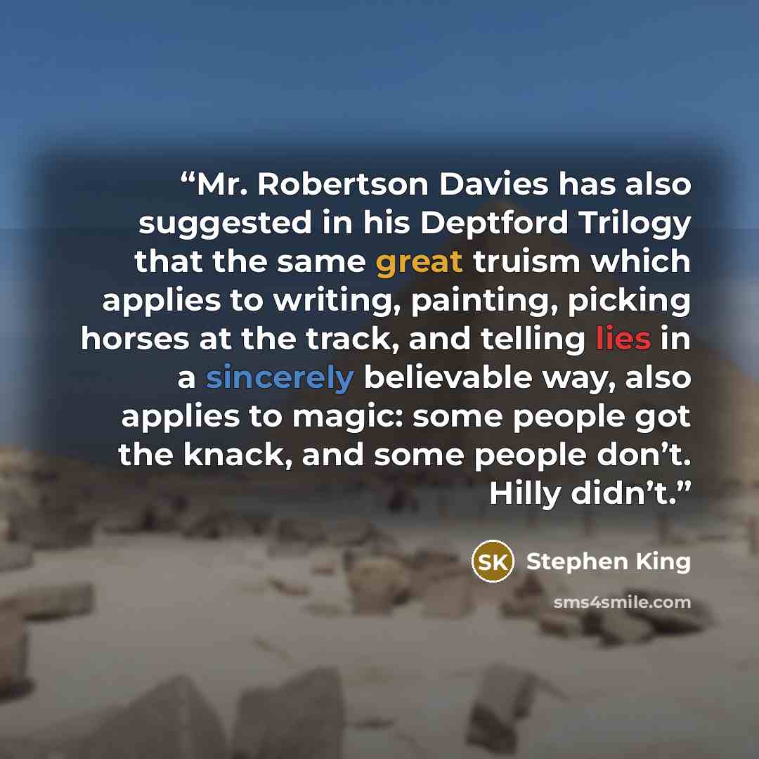 “Mr. Robertson Davies has also suggested in his Deptford Trilogy that the same great truism which applies to writing, painting, picking horses at the track, and telling lies in a sincerely believable way, also applies to magic: some people got the knack, and some people don’t. Hilly didn’t.” quote by Stephen King