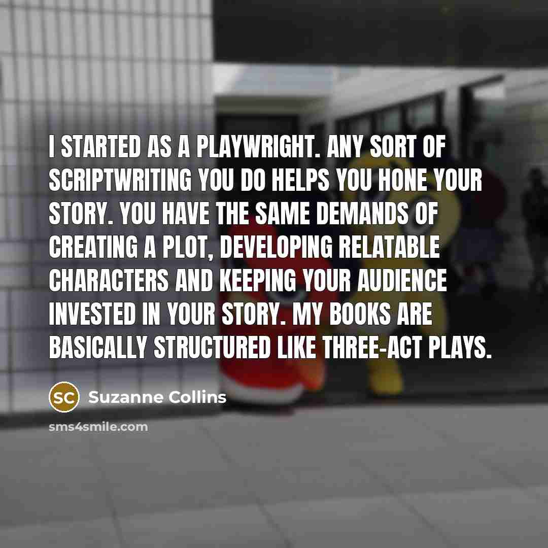 “I started as a playwright. Any sort of scriptwriting you do helps you hone your story. You have the same demands of creating a plot, developing relatable characters and keeping your audience invested in your story. My books are basically structured like three-act plays.” quote by Suzanne Collins