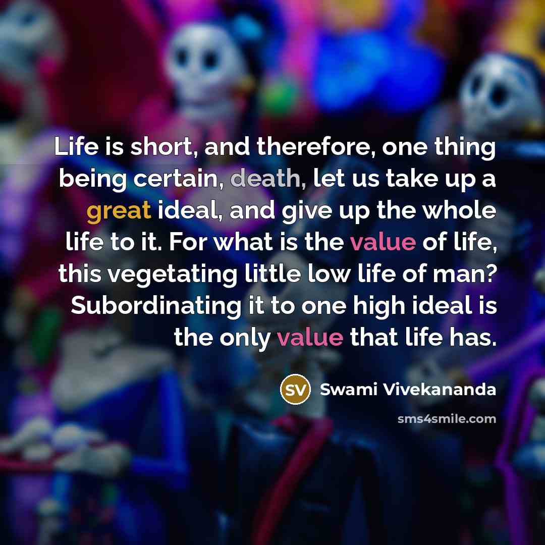 “Life is short, and therefore, one thing being certain, death, let us take up a great ideal, and give up the whole life to it. For what is the value of life, this vegetating little low life of man? Subordinating it to one high ideal is the only value that life has.” quote by Swami Vivekananda