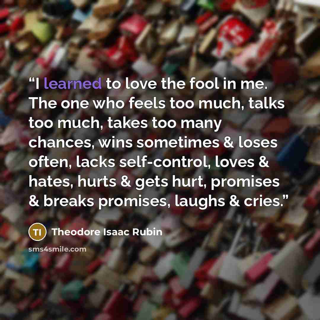 “I learned to love the fool in me. The one who feels too much, talks too much, takes too many chances, wins sometimes & loses often, lacks self-control, loves & hates, hurts & gets hurt, promises & breaks promises, laughs & cries.” quote by Theodore Isaac Rubin