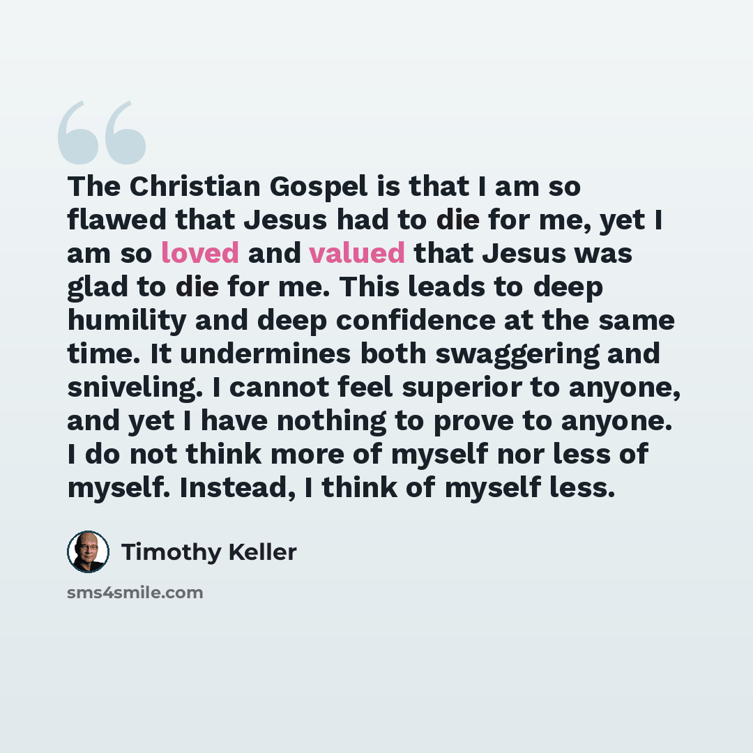 “The Christian Gospel is that I am so flawed that Jesus had to die for me, yet I am so loved and valued that Jesus was glad to die for me. This leads to deep humility and deep confidence at the same time. It undermines both swaggering and sniveling. I cannot feel superior to anyone, and yet I have…” quote by Timothy Keller