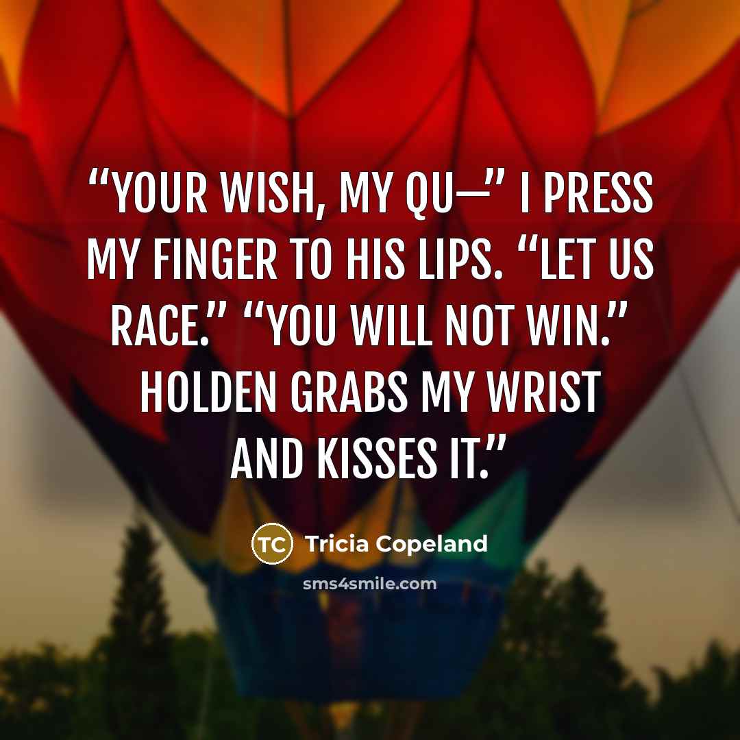 “Your wish, my Qu—” I press my finger to his lips. “Let us race.” “You will not win.” Holden grabs my wrist and kisses it.” quote by Tricia Copeland