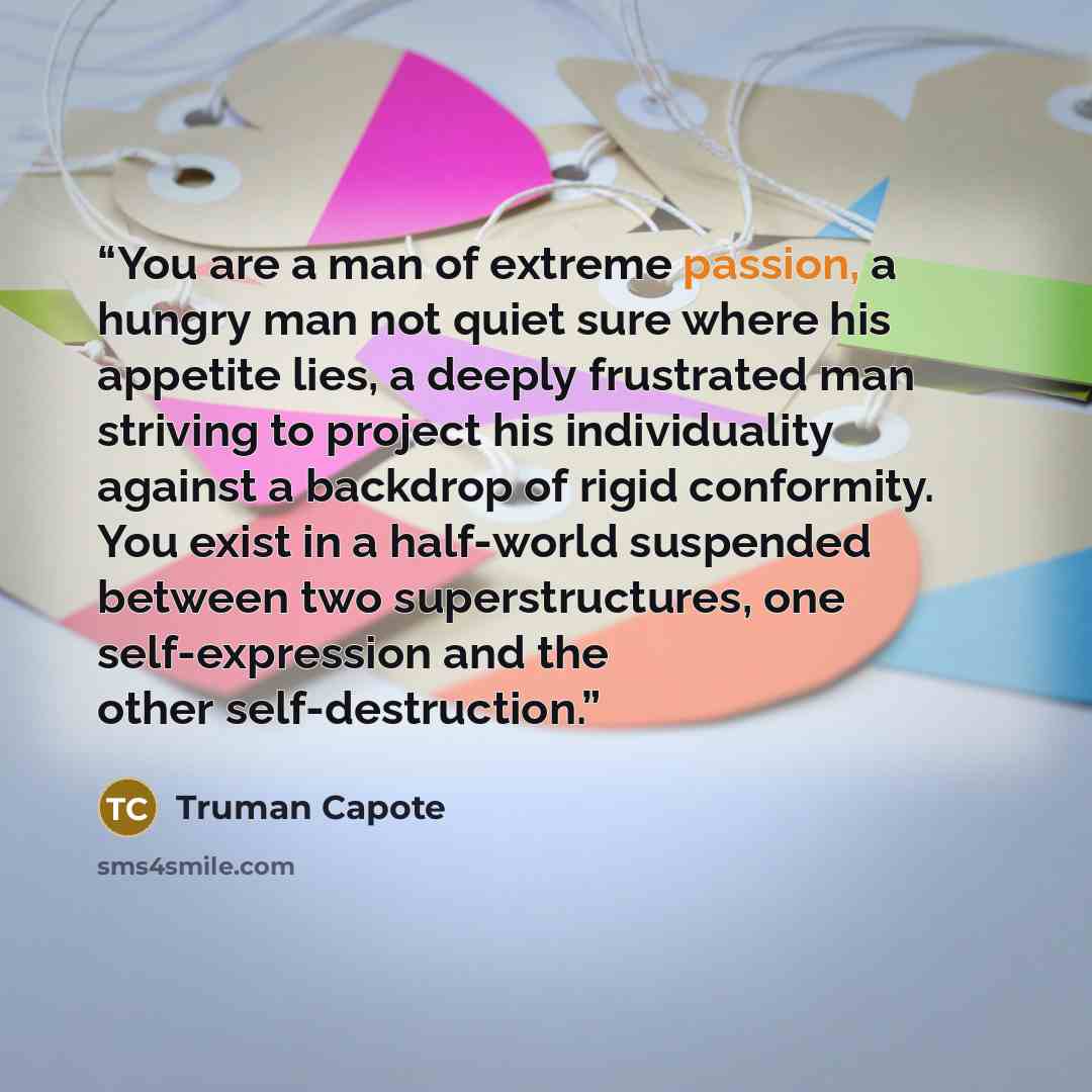 “You are a man of extreme passion, a hungry man not quiet sure where his appetite lies, a deeply frustrated man striving to project his individuality against a backdrop of rigid conformity. You exist in a half-world suspended between two superstructures, one self-expression and the other…” quote by Truman Capote