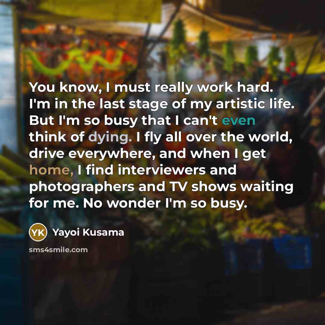 “You know, I must really work hard. I'm in the last stage of my artistic life. But I'm so busy that I can't even think of dying. I fly all over the world, drive everywhere, and when I get home, I find interviewers and photographers and TV shows waiting for me. No wonder I'm so busy.” quote by Yayoi Kusama