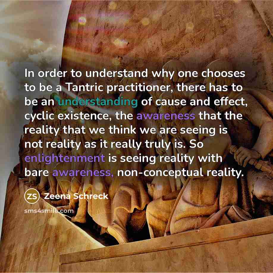 “In order to understand why one chooses to be a Tantric practitioner, there has to be an understanding of cause and effect, cyclic existence, the awareness that the reality that we think we are seeing is not reality as it really truly is. So enlightenment is seeing reality with bare awareness…” quote by Zeena Schreck