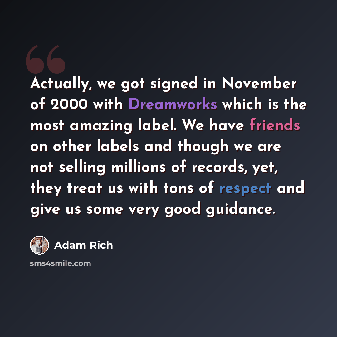 “Actually, we got signed in November of 2000 with Dreamworks which is the most amazing label. We have friends on other labels and though we are not selling millions of records, yet, they treat us with tons of respect and give us some very good guidance.” quote by Adam Rich