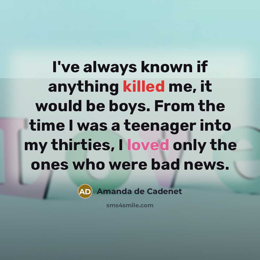 “I've always known if anything killed me, it would be boys. From the time I was a teenager into my thirties, I loved only the ones who were bad news.” quote by Amanda de Cadenet