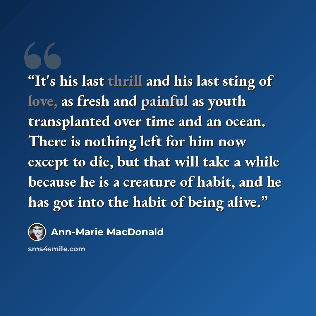 “It's his last thrill and his last sting of love, as fresh and painful as youth transplanted over time and an ocean. There is nothing left for him now except to die, but that will take a while because he is a creature of habit, and he has got into the habit of being alive.” quote by Ann-Marie MacDonald