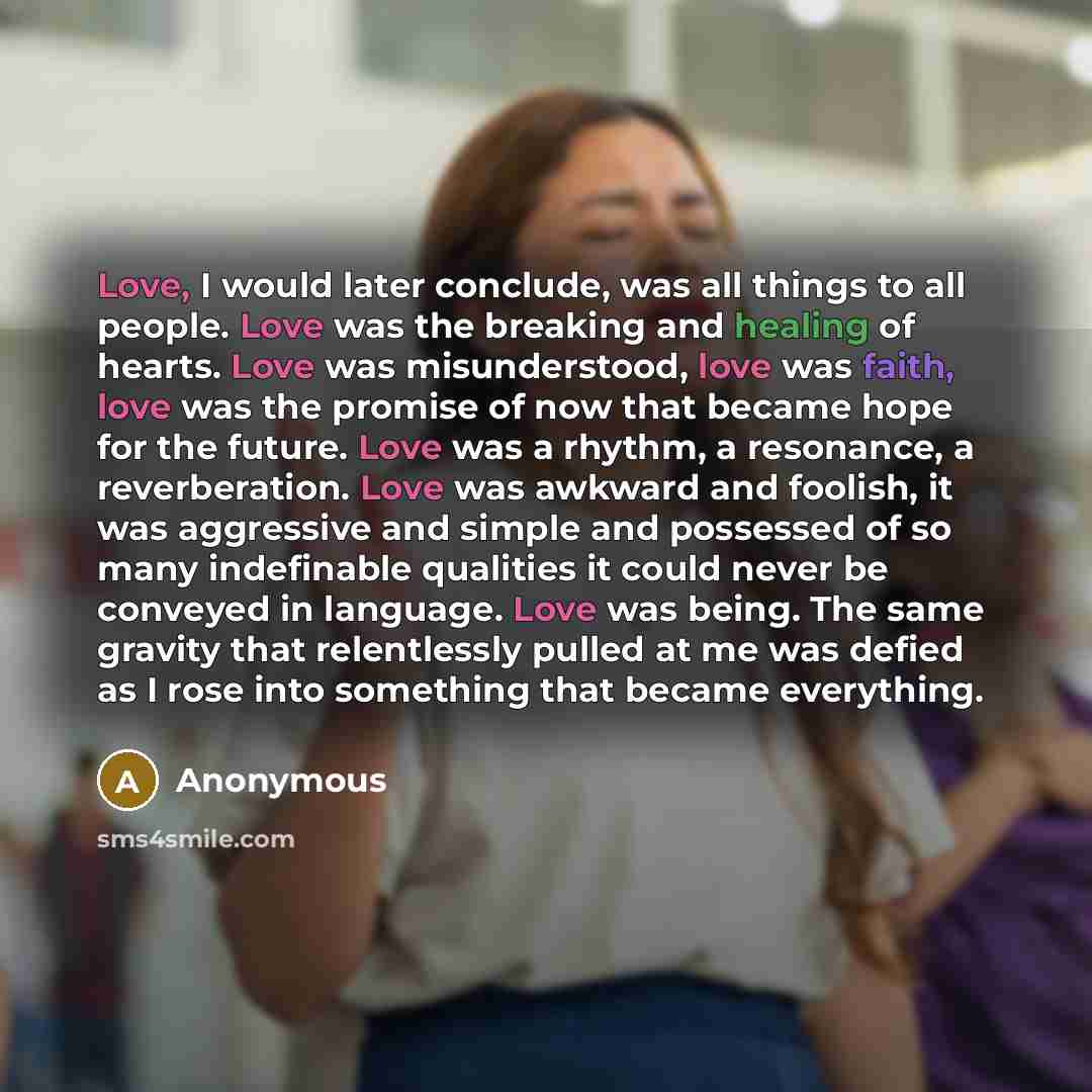 “Love, I would later conclude, was all things to all people. Love was the breaking and healing of hearts. Love was misunderstood, love was faith, love was the promise of now that became hope for the future. Love was a rhythm, a resonance, a reverberation. Love was awkward and foolish, it was…” quote by Anonymous