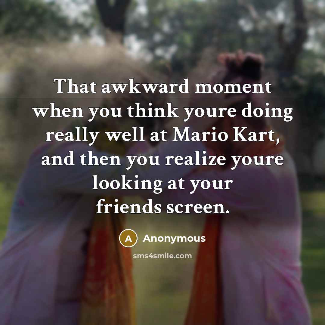 “That awkward moment when you think youre doing really well at Mario Kart, and then you realize youre looking at your friends screen.” quote by Anonymous