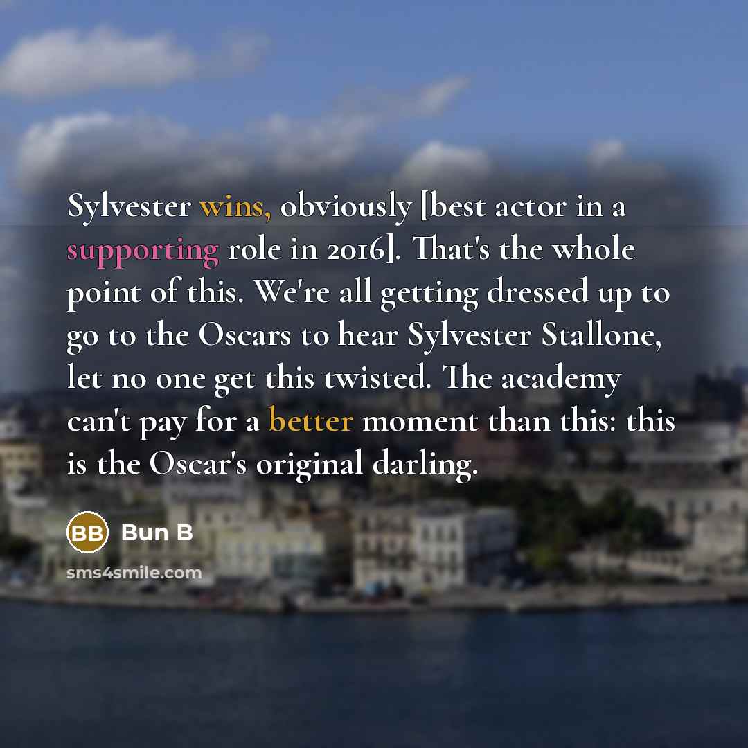 “Sylvester wins, obviously [best actor in a supporting role in 2016]. That's the whole point of this. We're all getting dressed up to go to the Oscars to hear Sylvester Stallone, let no one get this twisted. The academy can't pay for a better moment than this: this is the Oscar's original darling.” quote by Bun B