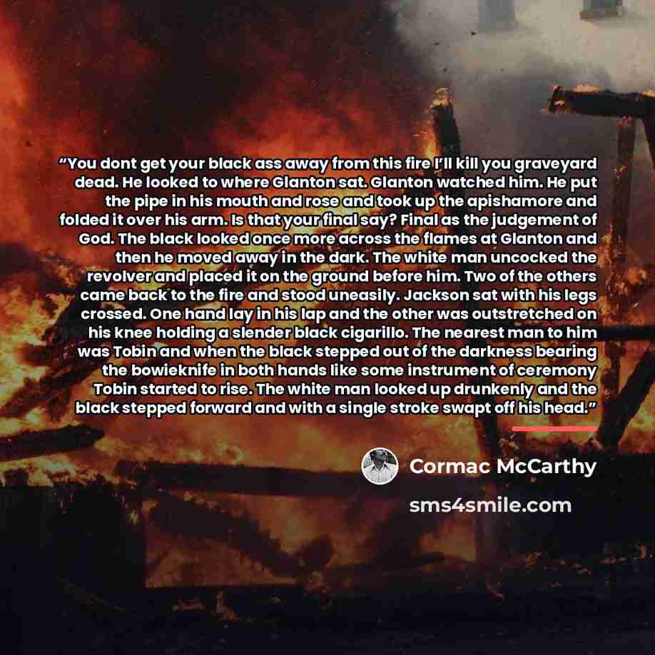 “You dont get your black ass away from this fire I’ll kill you graveyard dead. He looked to where Glanton sat. Glanton watched him. He put the pipe in his mouth and rose and took up the apishamore and folded it over his arm. Is that your final say? Final as the judgement of God. The black looked…” quote by Cormac McCarthy