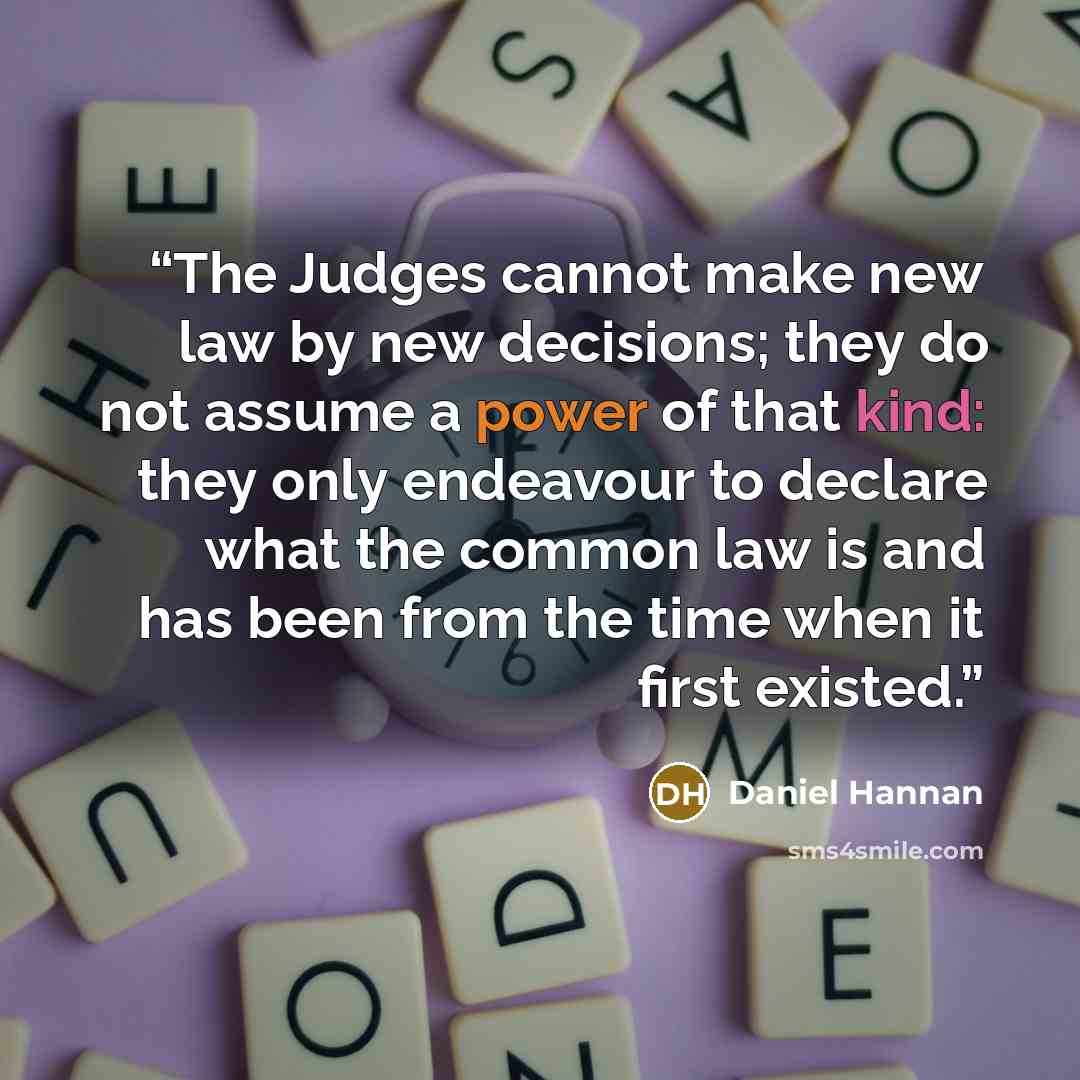 “The Judges cannot make new law by new decisions; they do not assume a power of that kind: they only endeavour to declare what the common law is and has been from the time when it first existed.” quote by Daniel Hannan