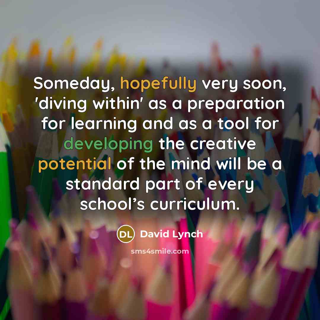 “Someday, hopefully very soon, 'diving within' as a preparation for learning and as a tool for developing the creative potential of the mind will be a standard part of every school’s curriculum.” quote by David Lynch