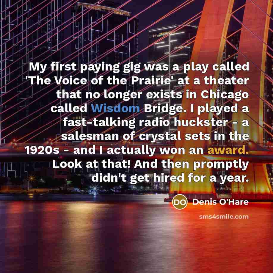 “My first paying gig was a play called 'The Voice of the Prairie' at a theater that no longer exists in Chicago called Wisdom Bridge. I played a fast-talking radio huckster - a salesman of crystal sets in the 1920s - and I actually won an award. Look at that! And then promptly didn't get hired for…” quote by Denis O'Hare