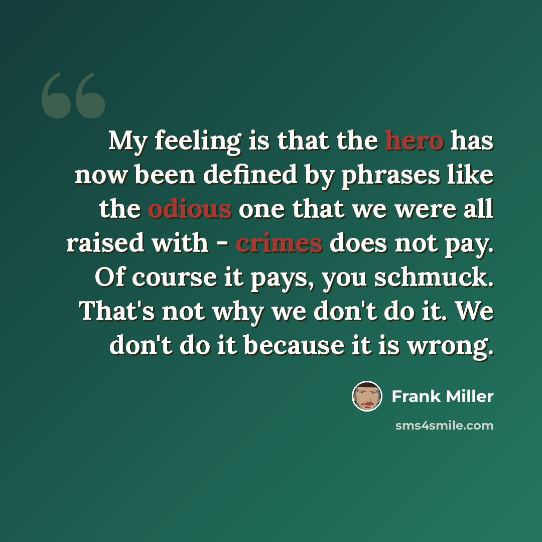 “My feeling is that the hero has now been defined by phrases like the odious one that we were all raised with - crimes does not pay. Of course it pays, you schmuck. That's not why we don't do it. We don't do it because it is wrong.” quote by Frank Miller