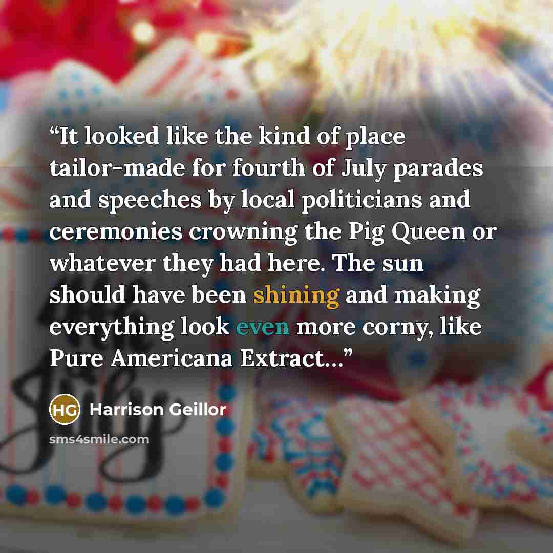 “It looked like the kind of place tailor-made for fourth of July parades and speeches by local politicians and ceremonies crowning the Pig Queen or whatever they had here. The sun should have been shining and making everything look even more corny, like Pure Americana Extract…” quote by Harrison Geillor