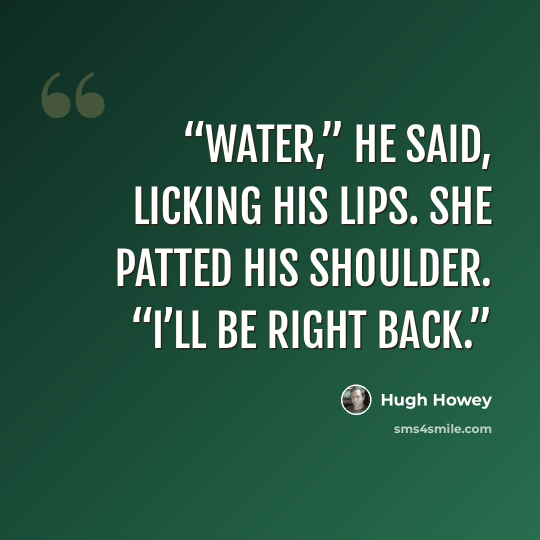 “Water,” he said, licking his lips. She patted his shoulder. “I’ll be right back.” quote by Hugh Howey