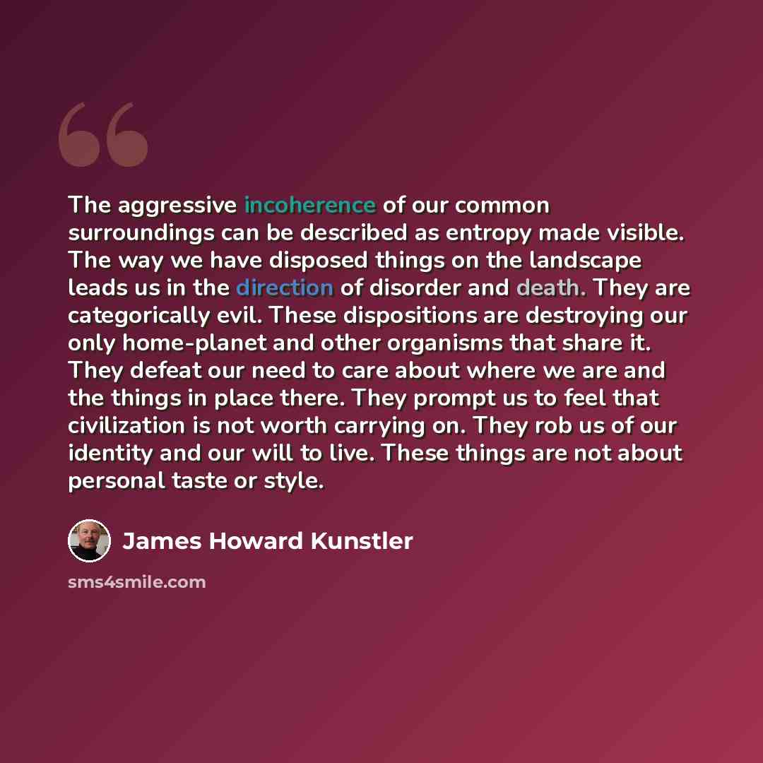 “The aggressive incoherence of our common surroundings can be described as entropy made visible. The way we have disposed things on the landscape leads us in the direction of disorder and death. They are categorically evil. These dispositions are destroying our only home-planet and other organisms…” quote by James Howard Kunstler