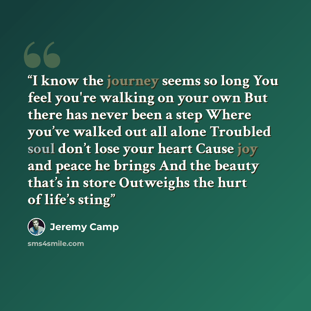 “I know the journey seems so long You feel you're walking on your own But there has never been a step Where you’ve walked out all alone Troubled soul don’t lose your heart Cause joy and peace he brings And the beauty that’s in store Outweighs the hurt of life’s sting” quote by Jeremy Camp