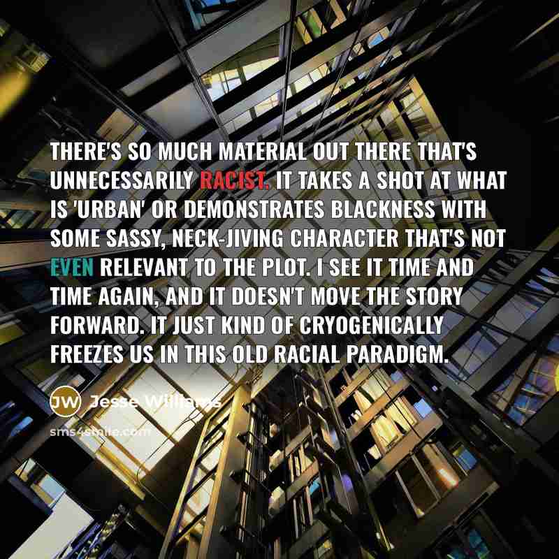 “There's so much material out there that's unnecessarily racist. It takes a shot at what is 'urban' or demonstrates blackness with some sassy, neck-jiving character that's not even relevant to the plot. I see it time and time again, and it doesn't move the story forward. It just kind of…” quote by Jesse Williams