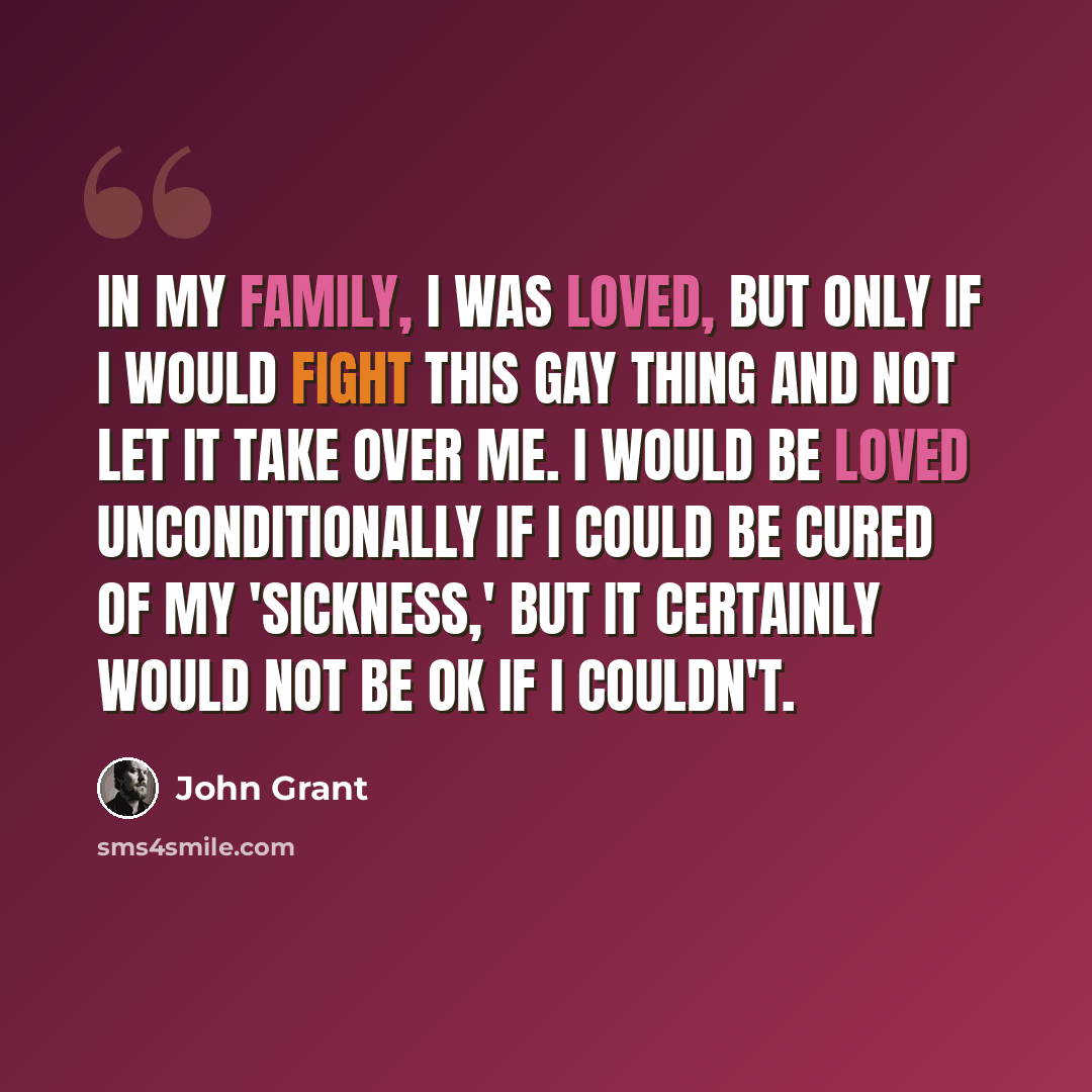 “In my family, I was loved, but only if I would fight this gay thing and not let it take over me. I would be loved unconditionally if I could be cured of my 'sickness,' but it certainly would not be OK if I couldn't.” quote by John Grant