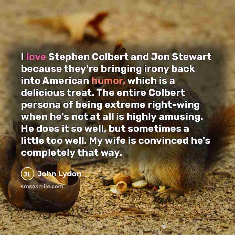 “I love Stephen Colbert and Jon Stewart because they're bringing irony back into American humor, which is a delicious treat. The entire Colbert persona of being extreme right-wing when he's not at all is highly amusing. He does it so well, but sometimes a little too well. My wife is convinced he's…” quote by John Lydon