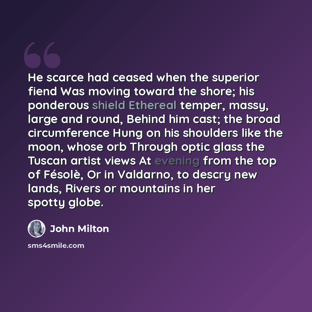 “He scarce had ceased when the superior fiend Was moving toward the shore; his ponderous shield Ethereal temper, massy, large and round, Behind him cast; the broad circumference Hung on his shoulders like the moon, whose orb Through optic glass the Tuscan artist views At evening from the top of…” quote by John Milton