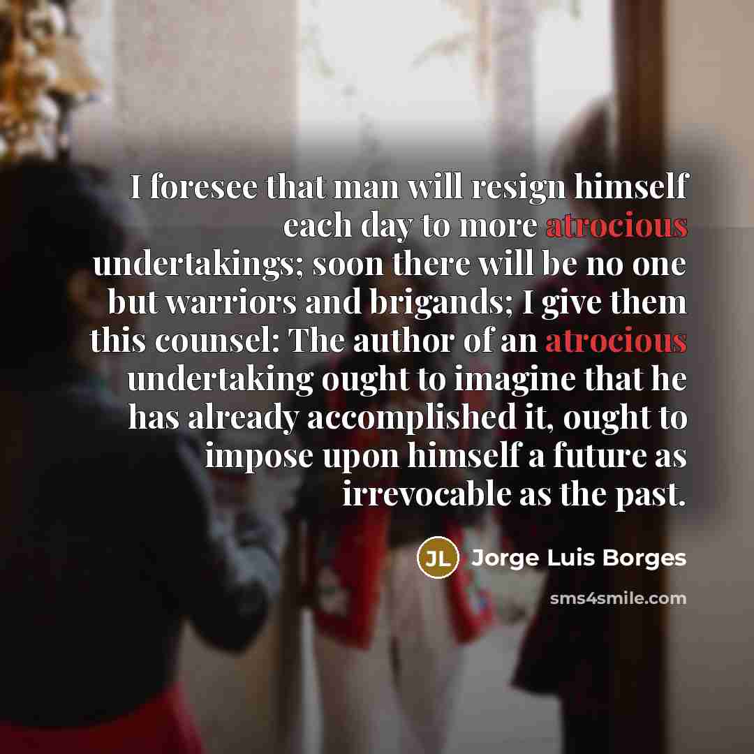 “I foresee that man will resign himself each day to more atrocious undertakings; soon there will be no one but warriors and brigands; I give them this counsel: The author of an atrocious undertaking ought to imagine that he has already accomplished it, ought to impose upon himself a future as…” quote by Jorge Luis Borges