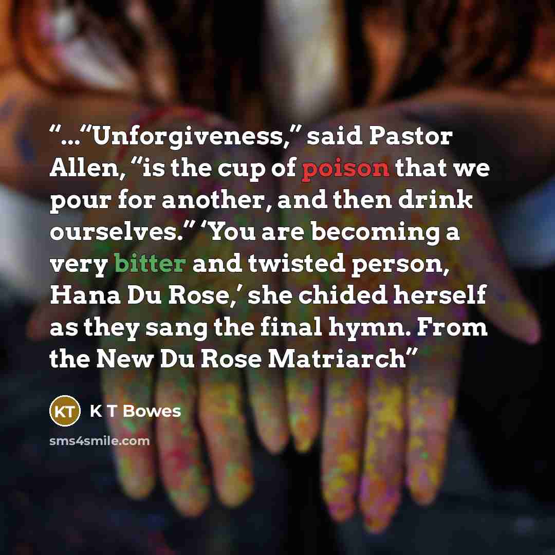 “...“Unforgiveness,” said Pastor Allen, “is the cup of poison that we pour for another, and then drink ourselves.” ‘You are becoming a very bitter and twisted person, Hana Du Rose,’ she chided herself as they sang the final hymn. From the New Du Rose Matriarch” quote by K T Bowes