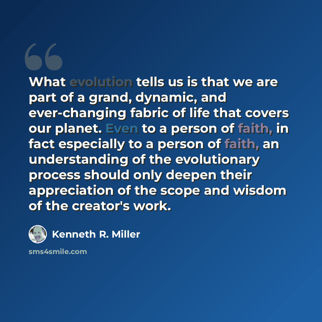 “What evolution tells us is that we are part of a grand, dynamic, and ever-changing fabric of life that covers our planet. Even to a person of faith, in fact especially to a person of faith, an understanding of the evolutionary process should only deepen their appreciation of the scope and wisdom…” quote by Kenneth R. Miller