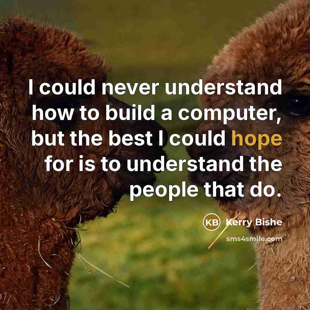 “I could never understand how to build a computer, but the best I could hope for is to understand the people that do.” quote by Kerry Bishe
