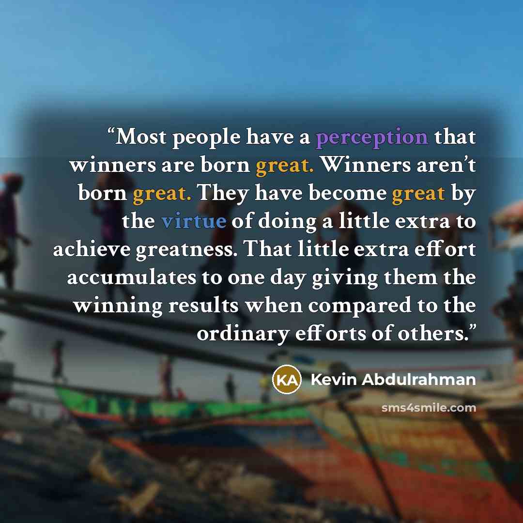 “Most people have a perception that winners are born great. Winners aren’t born great. They have become great by the virtue of doing a little extra to achieve greatness. That little extra effort accumulates to one day giving them the winning results when compared to the ordinary efforts of others.” quote by Kevin Abdulrahman