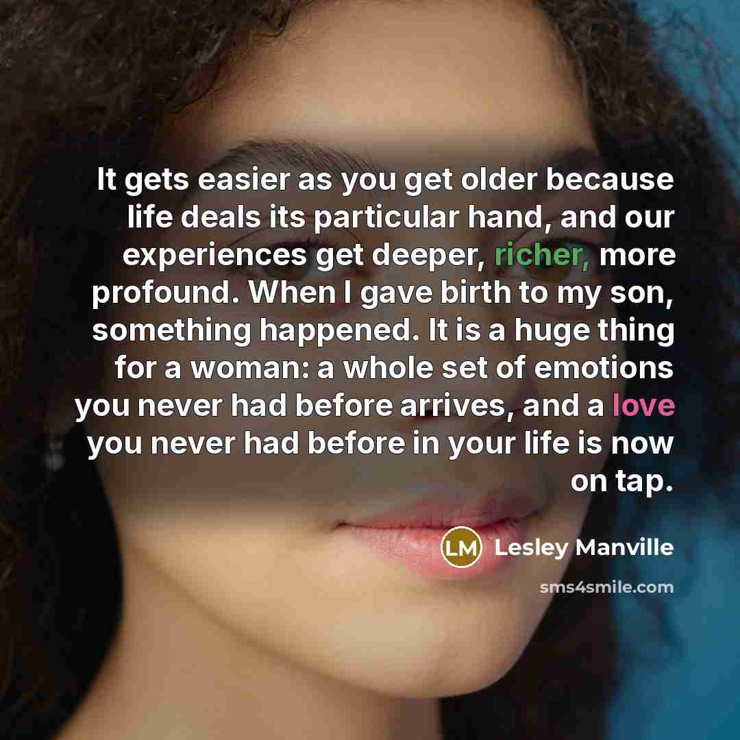 “It gets easier as you get older because life deals its particular hand, and our experiences get deeper, richer, more profound. When I gave birth to my son, something happened. It is a huge thing for a woman: a whole set of emotions you never had before arrives, and a love you never had before in…” quote by Lesley Manville