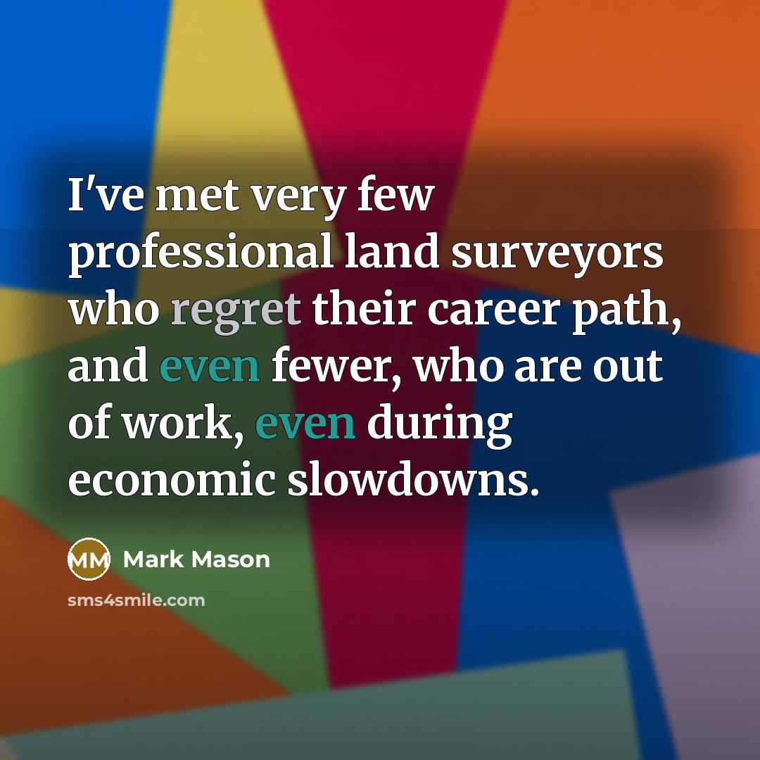 “I've met very few professional land surveyors who regret their career path, and even fewer, who are out of work, even during economic slowdowns.” quote by Mark Mason