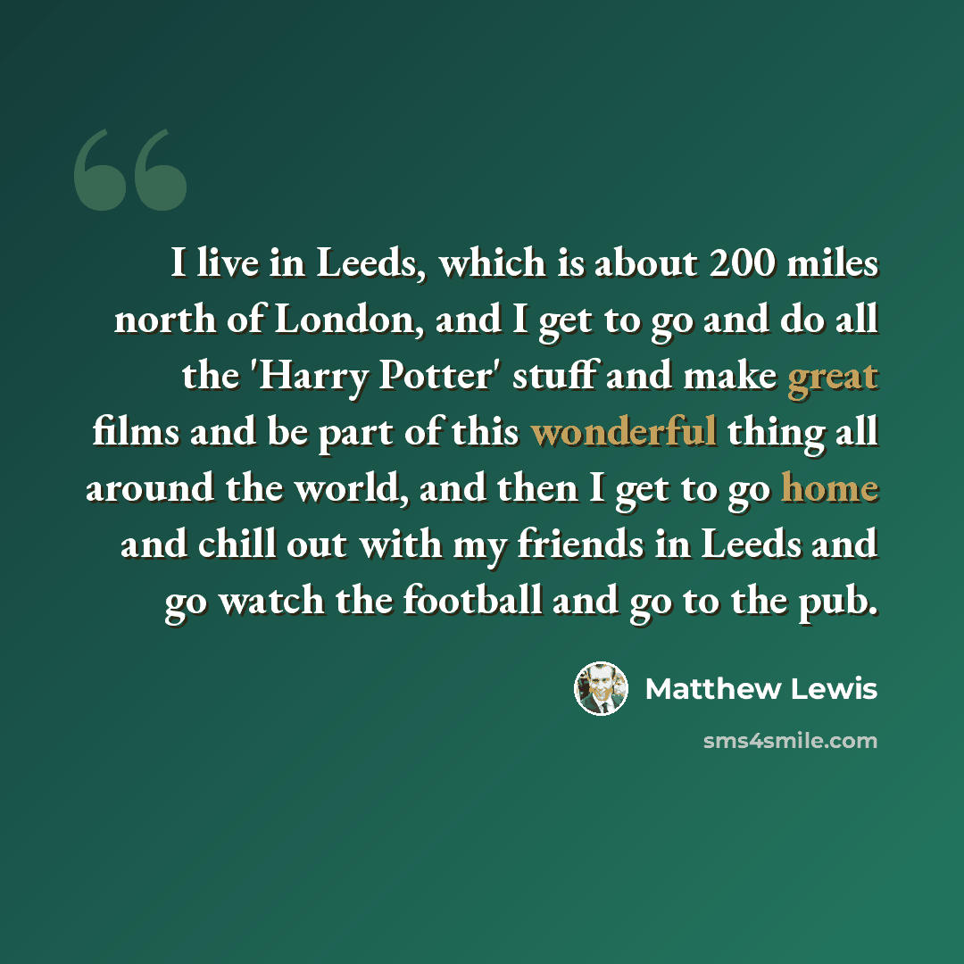 “I live in Leeds, which is about 200 miles north of London, and I get to go and do all the 'Harry Potter' stuff and make great films and be part of this wonderful thing all around the world, and then I get to go home and chill out with my friends in Leeds and go watch the football and go to the pub.” quote by Matthew Lewis