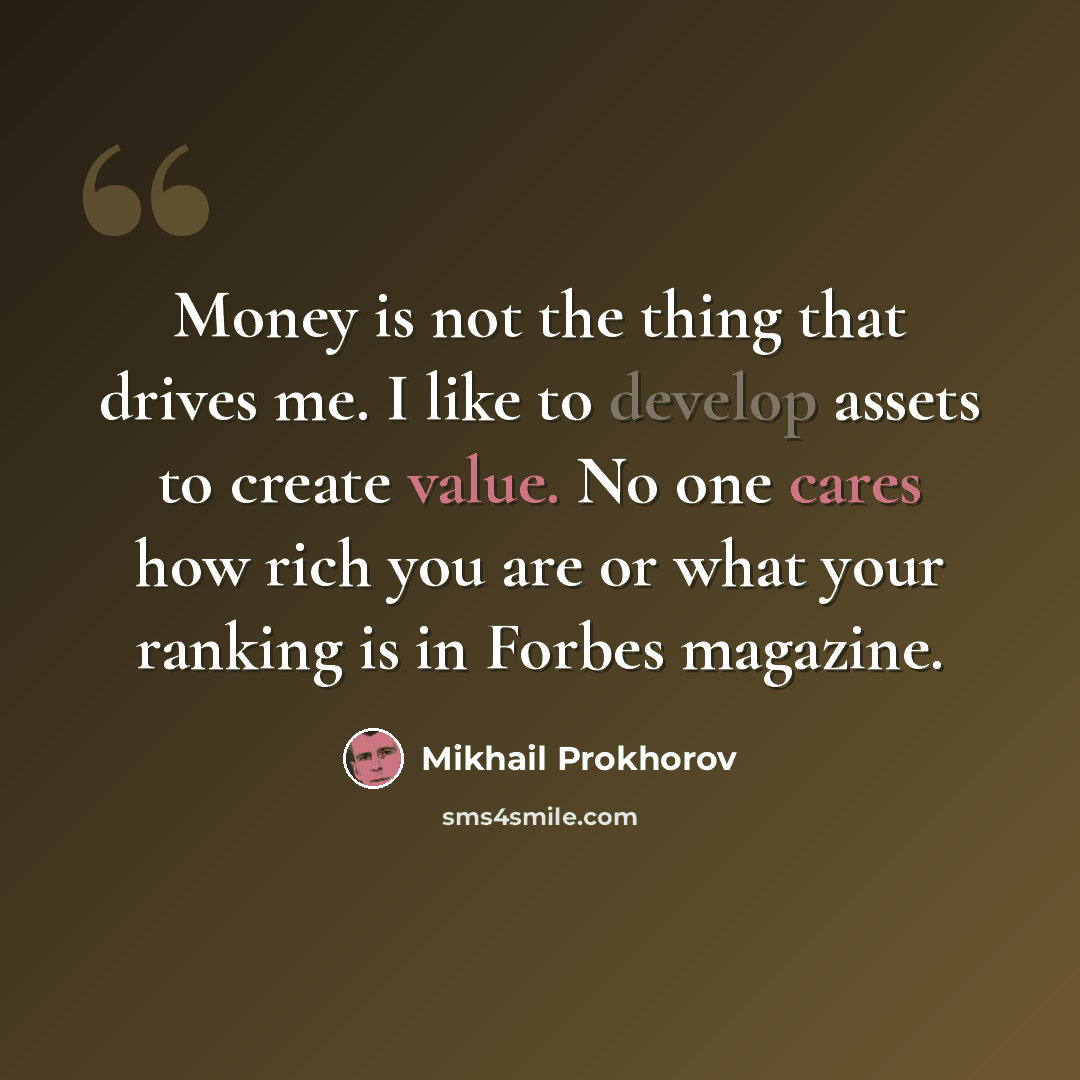 “Money is not the thing that drives me. I like to develop assets to create value. No one cares how rich you are or what your ranking is in Forbes magazine.” quote by Mikhail Prokhorov