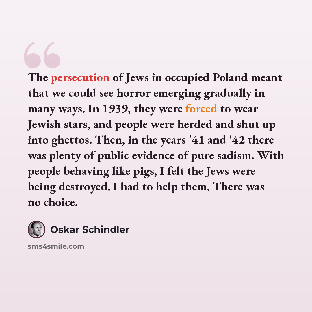“The persecution of Jews in occupied Poland meant that we could see horror emerging gradually in many ways. In 1939, they were forced to wear Jewish stars, and people were herded and shut up into ghettos. Then, in the years '41 and '42 there was plenty of public evidence of pure sadism. With people…” quote by Oskar Schindler