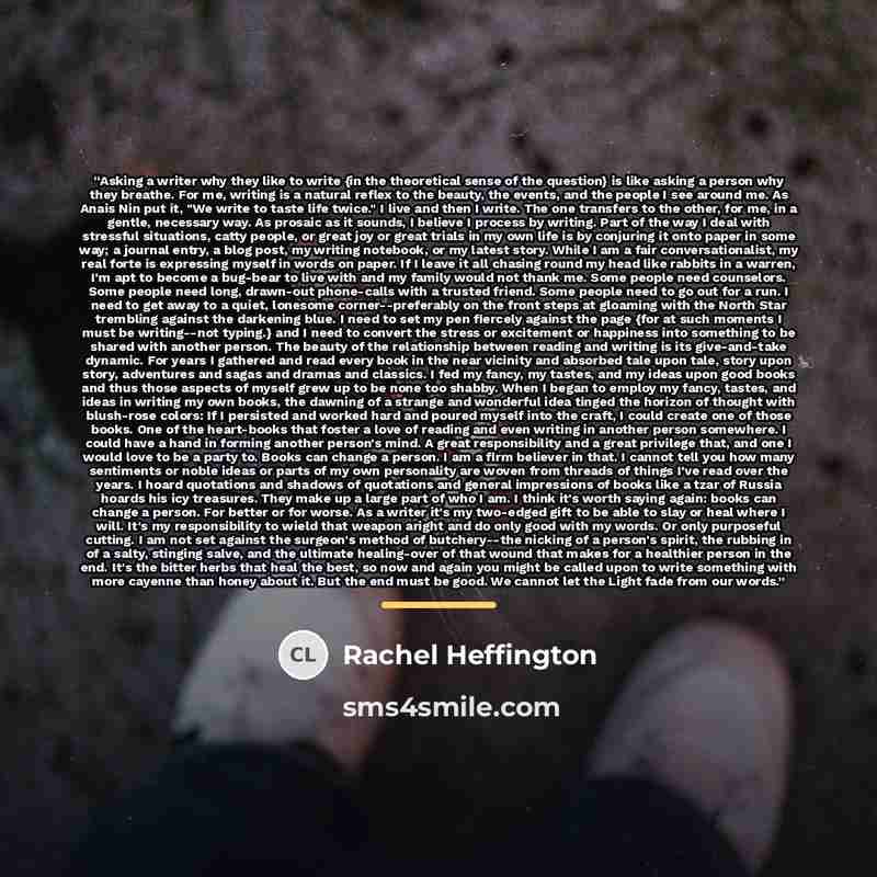 “Asking a writer why they like to write {in the theoretical sense of the question} is like asking a person why they breathe. For me, writing is a natural reflex to the beauty, the events, and the people I see around me. As Anais Nin put it, "We write to taste life twice." I live and then I write…” quote by Rachel Heffington